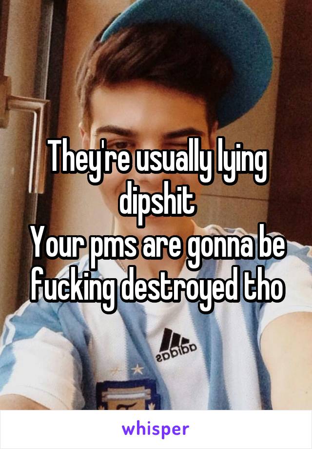 They're usually lying dipshit
Your pms are gonna be fucking destroyed tho