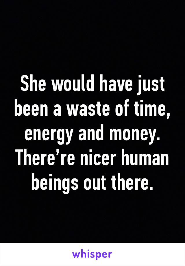 She would have just
been a waste of time, energy and money.
There’re nicer human beings out there.
