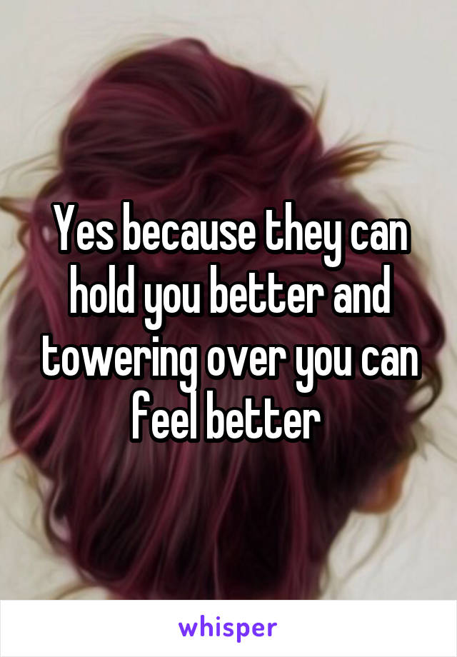 Yes because they can hold you better and towering over you can feel better 