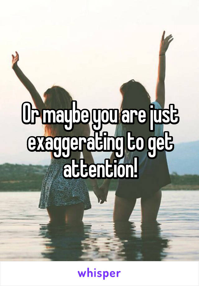 Or maybe you are just exaggerating to get attention!