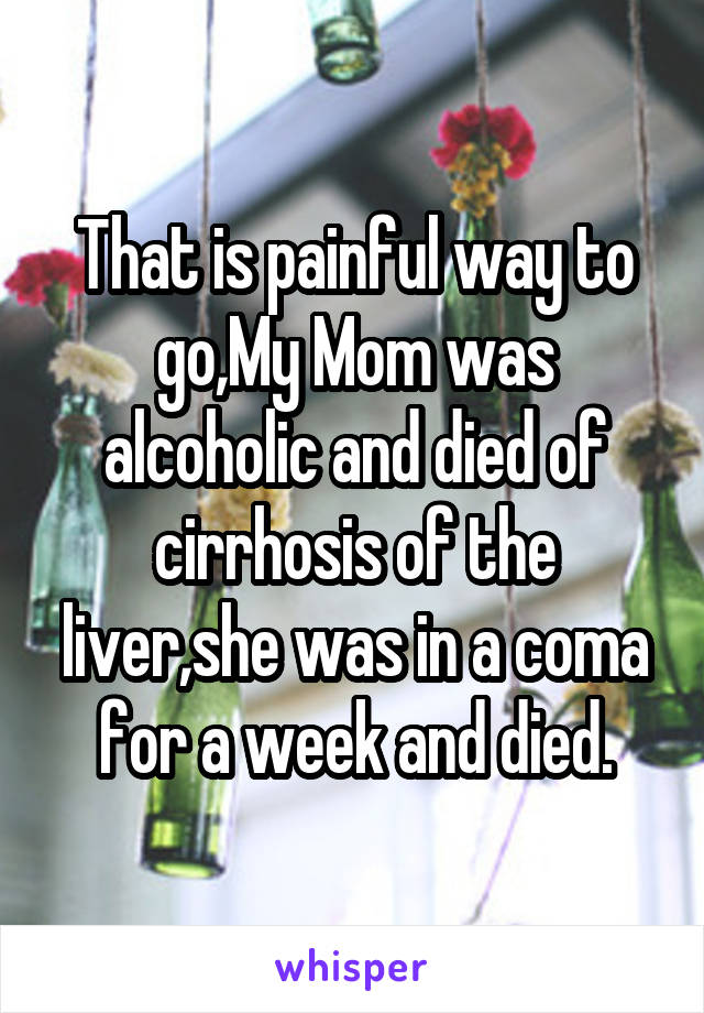 That is painful way to go,My Mom was alcoholic and died of cirrhosis of the liver,she was in a coma for a week and died.