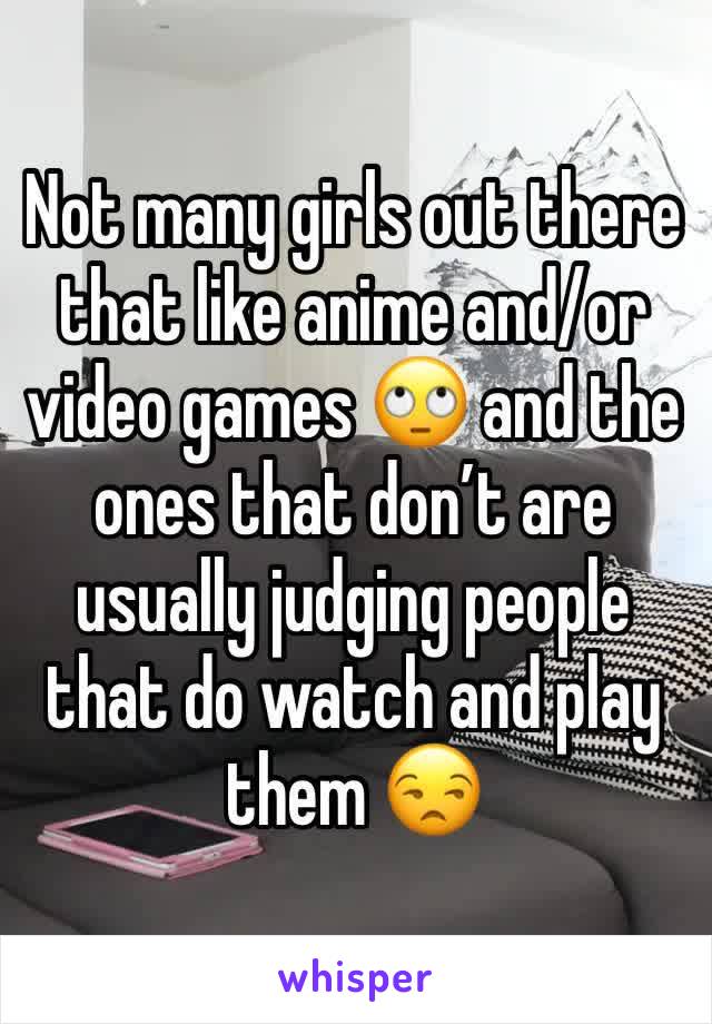 Not many girls out there that like anime and/or video games 🙄 and the ones that don’t are usually judging people that do watch and play them 😒