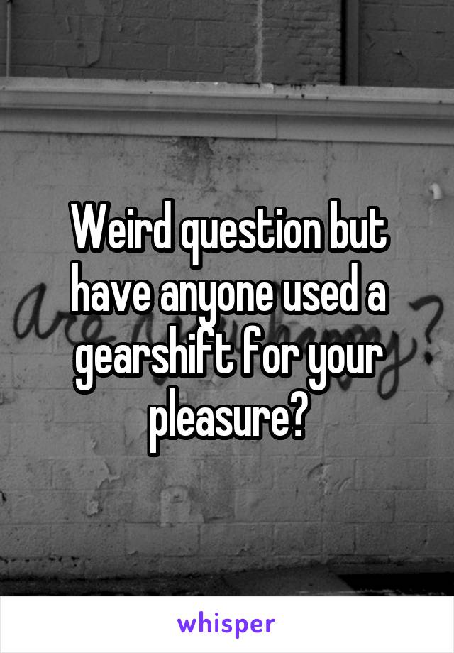 Weird question but have anyone used a gearshift for your pleasure?