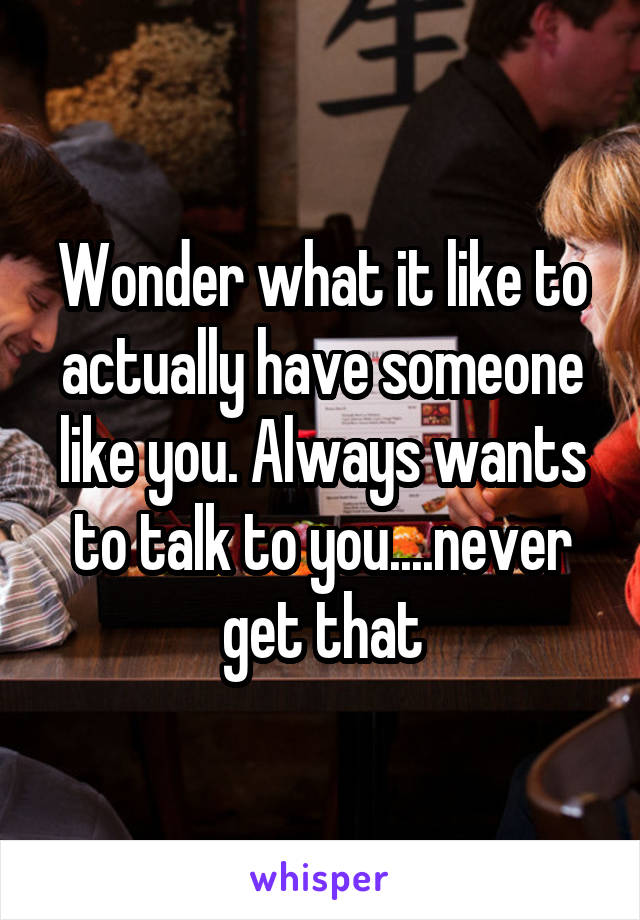 Wonder what it like to actually have someone like you. Always wants to talk to you....never get that