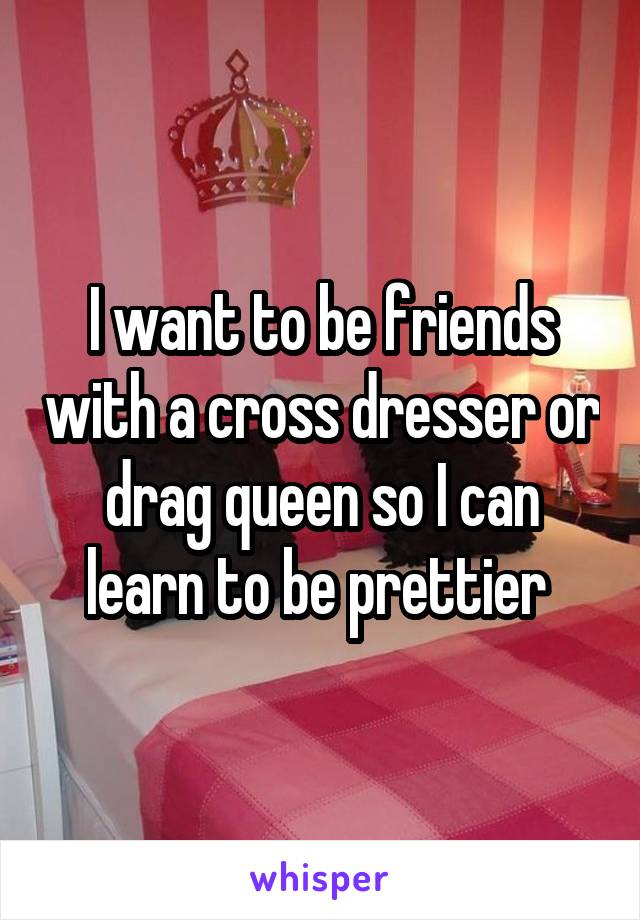 I want to be friends with a cross dresser or drag queen so I can learn to be prettier 