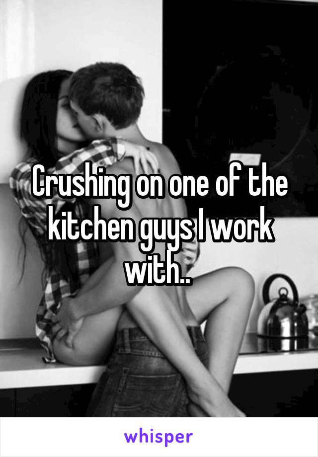 Crushing on one of the kitchen guys I work with.. 