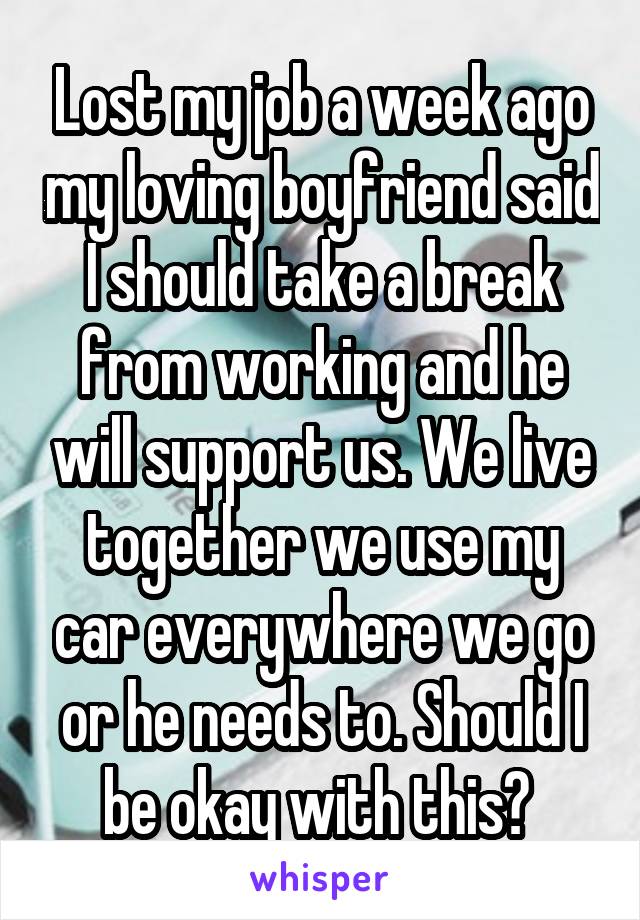 Lost my job a week ago my loving boyfriend said I should take a break from working and he will support us. We live together we use my car everywhere we go or he needs to. Should I be okay with this? 