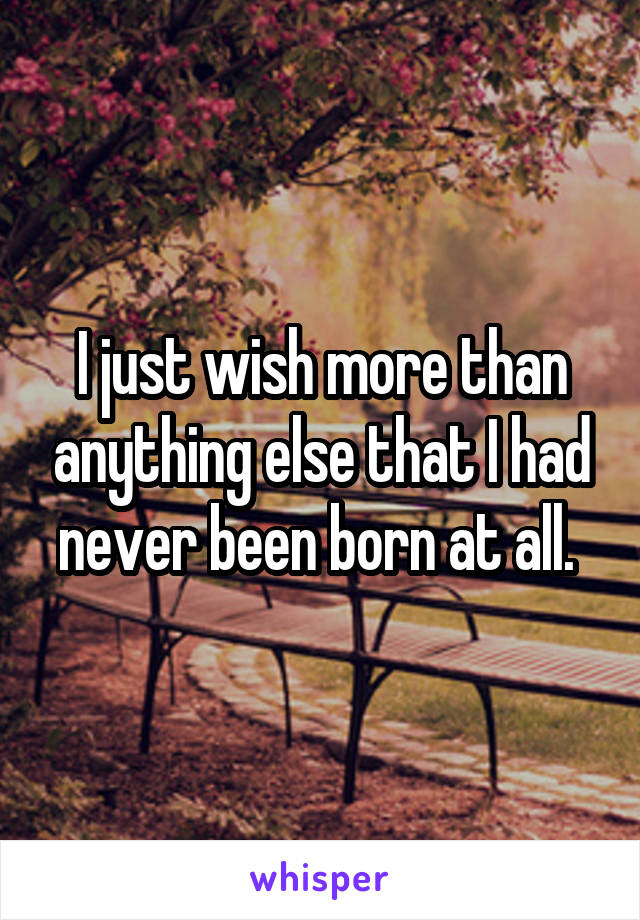 I just wish more than anything else that I had never been born at all. 