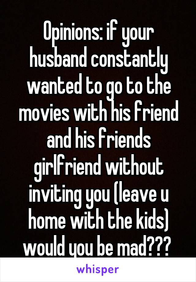 Opinions: if your husband constantly wanted to go to the movies with his friend and his friends girlfriend without inviting you (leave u home with the kids) would you be mad??? 