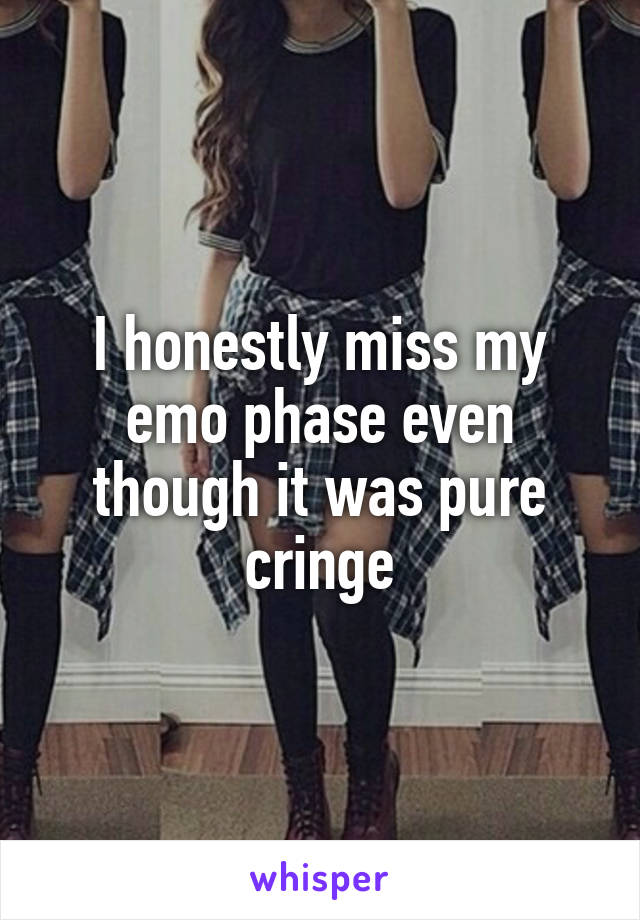 I honestly miss my emo phase even though it was pure cringe