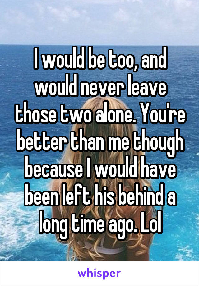 I would be too, and would never leave those two alone. You're better than me though because I would have been left his behind a long time ago. Lol