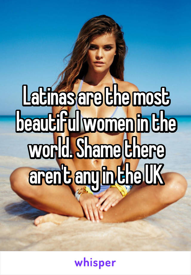 Latinas are the most beautiful women in the world. Shame there aren't any in the UK