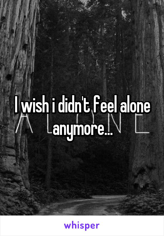 I wish i didn't feel alone anymore...