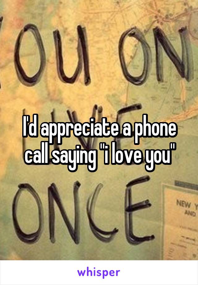 I'd appreciate a phone call saying "i love you"