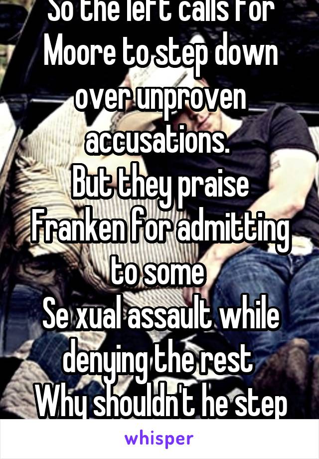 So the left calls for Moore to step down over unproven accusations. 
But they praise Franken for admitting to some 
Se xual assault while denying the rest 
Why shouldn't he step down too?