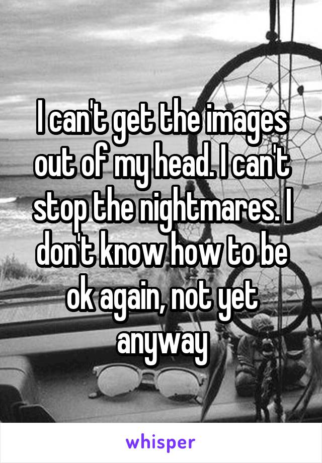 I can't get the images out of my head. I can't stop the nightmares. I don't know how to be ok again, not yet anyway