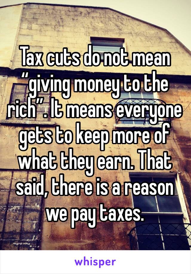 Tax cuts do not mean “giving money to the rich”. It means everyone gets to keep more of what they earn. That said, there is a reason we pay taxes. 