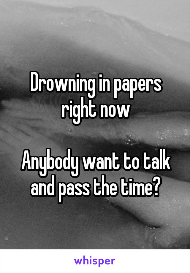 Drowning in papers right now

Anybody want to talk and pass the time?