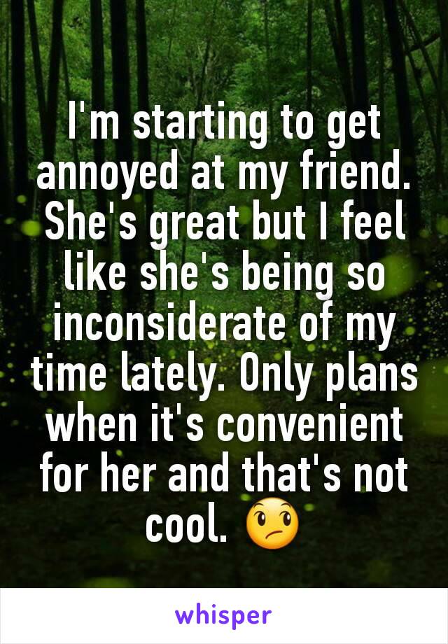 I'm starting to get annoyed at my friend. She's great but I feel like she's being so inconsiderate of my time lately. Only plans when it's convenient for her and that's not cool. 😞