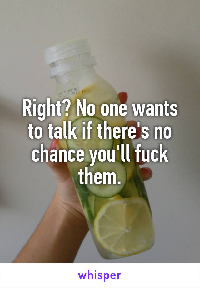 Right? No one wants to talk if there's no chance you'll fuck them.