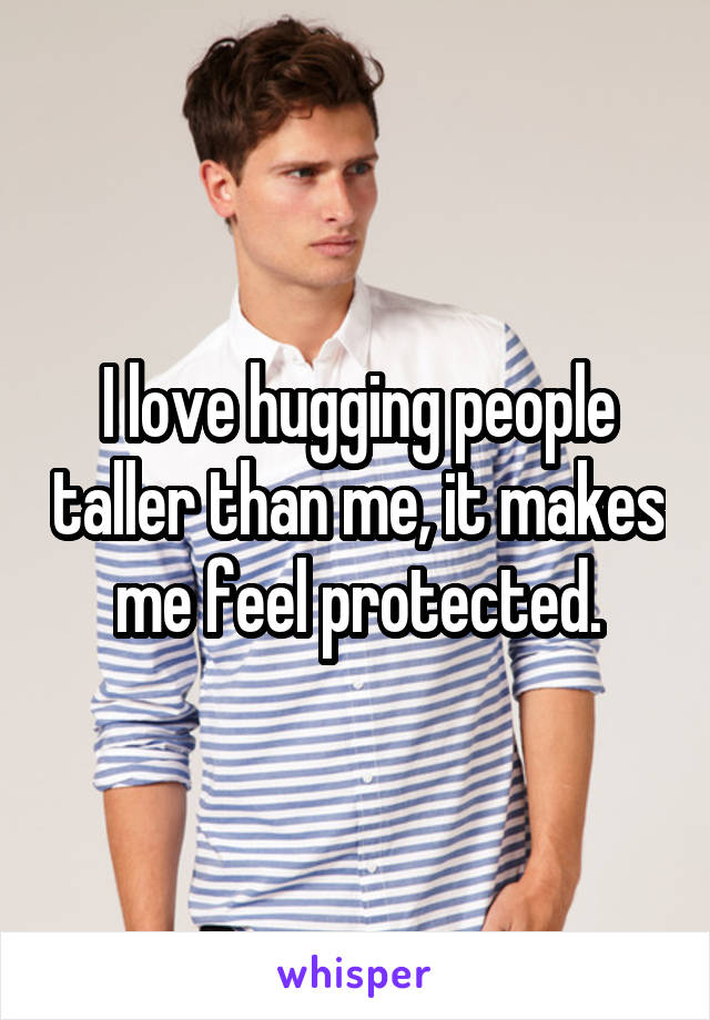 I love hugging people taller than me, it makes me feel protected.