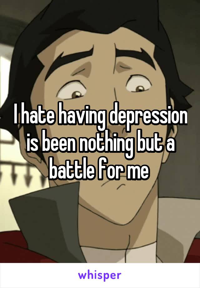 I hate having depression is been nothing but a battle for me 