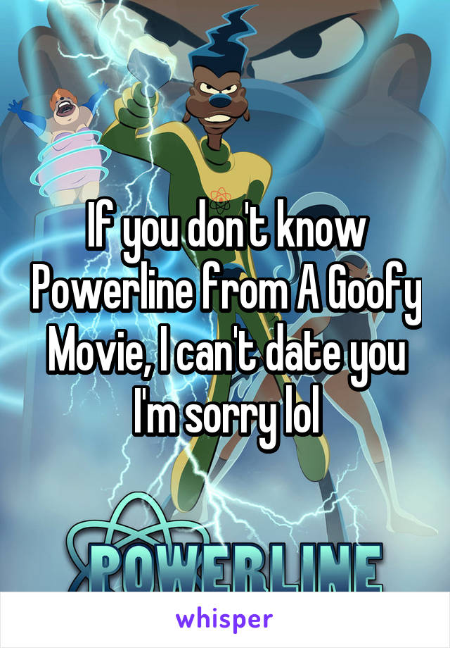 If you don't know Powerline from A Goofy Movie, I can't date you I'm sorry lol