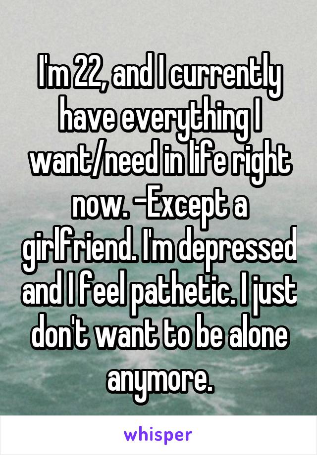 I'm 22, and I currently have everything I want/need in life right now. -Except a girlfriend. I'm depressed and I feel pathetic. I just don't want to be alone anymore.
