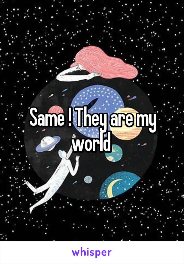 Same ! They are my world 