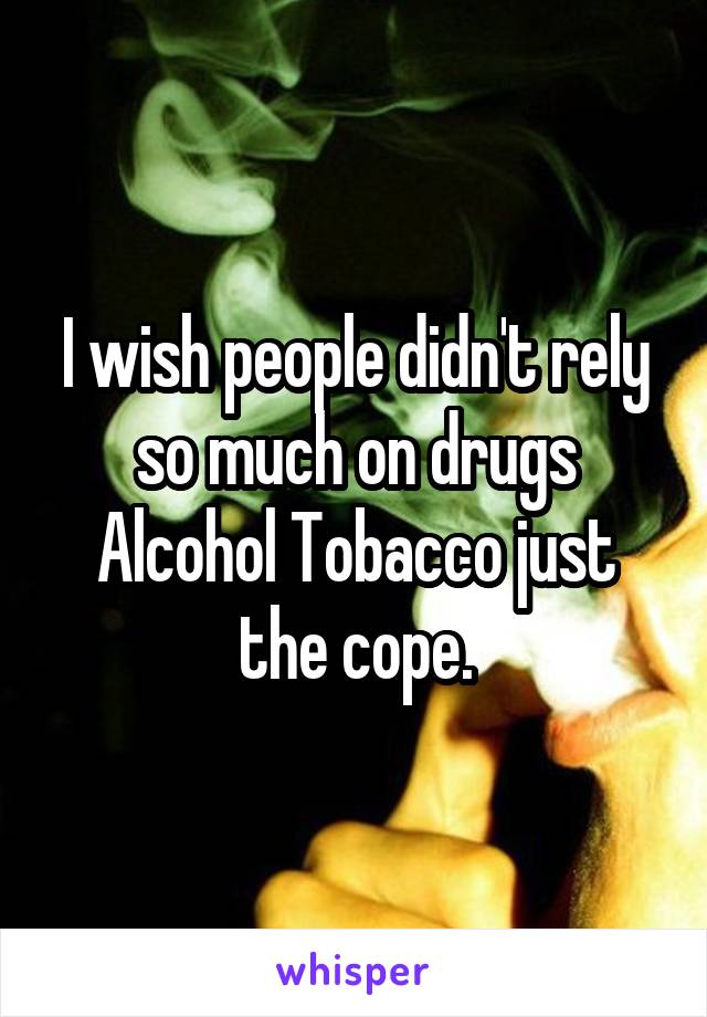 I wish people didn't rely so much on drugs Alcohol Tobacco just the cope.