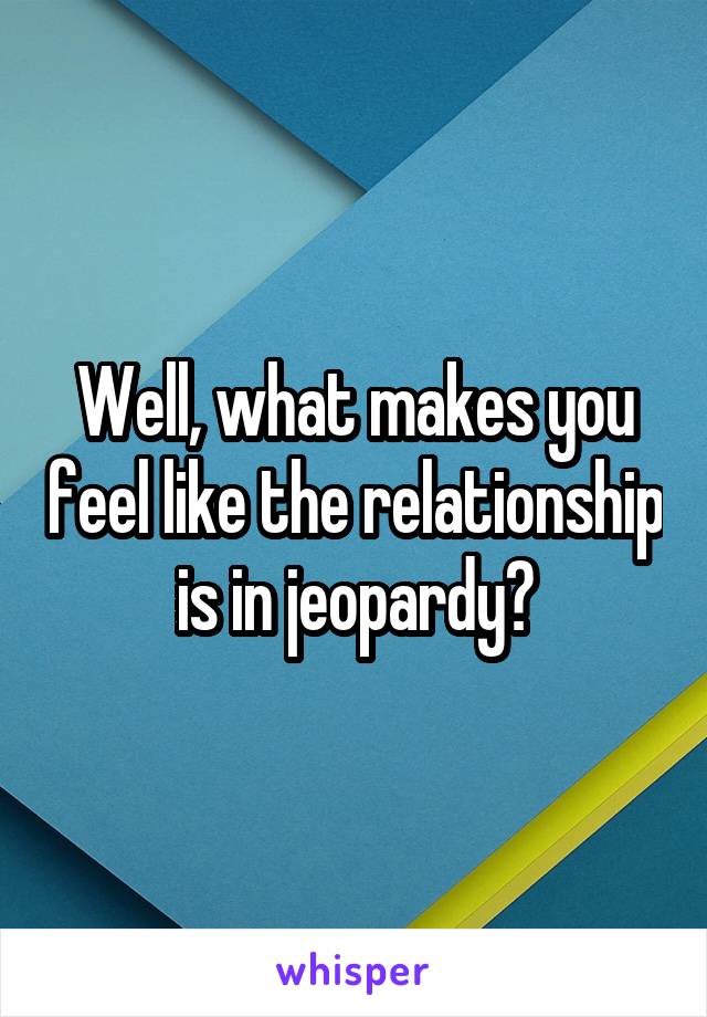 Well, what makes you feel like the relationship is in jeopardy?