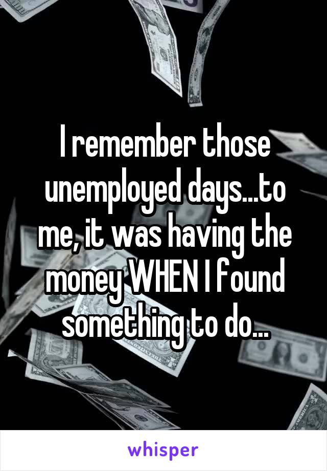 I remember those unemployed days...to me, it was having the money WHEN I found something to do...