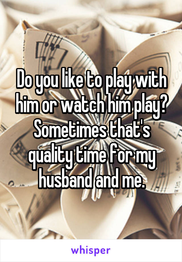 Do you like to play with him or watch him play? Sometimes that's quality time for my husband and me.