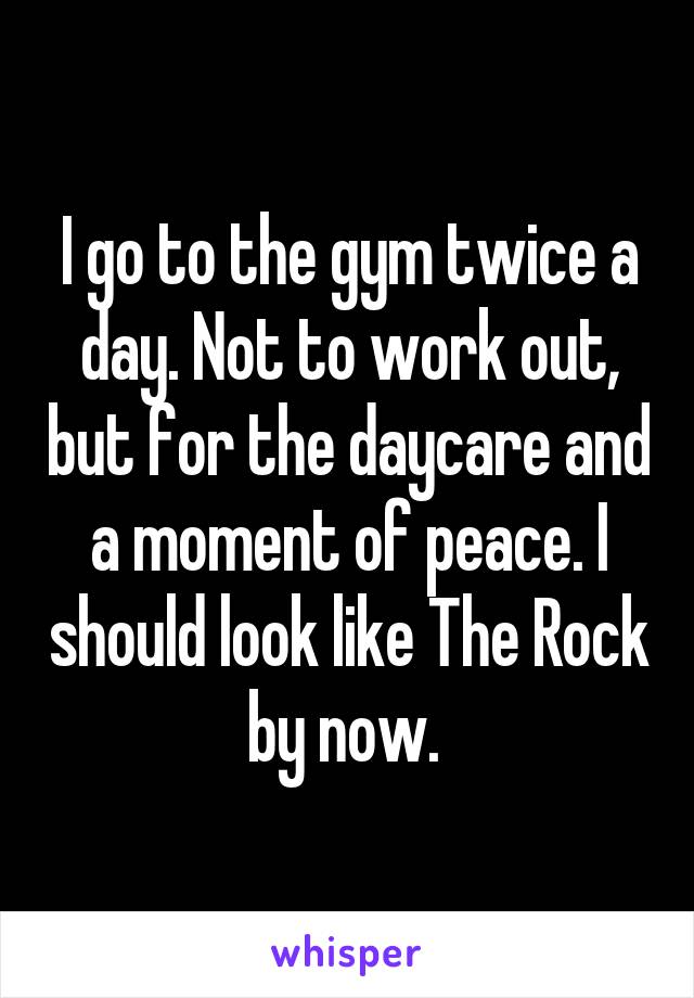 I go to the gym twice a day. Not to work out, but for the daycare and a moment of peace. I should look like The Rock by now. 
