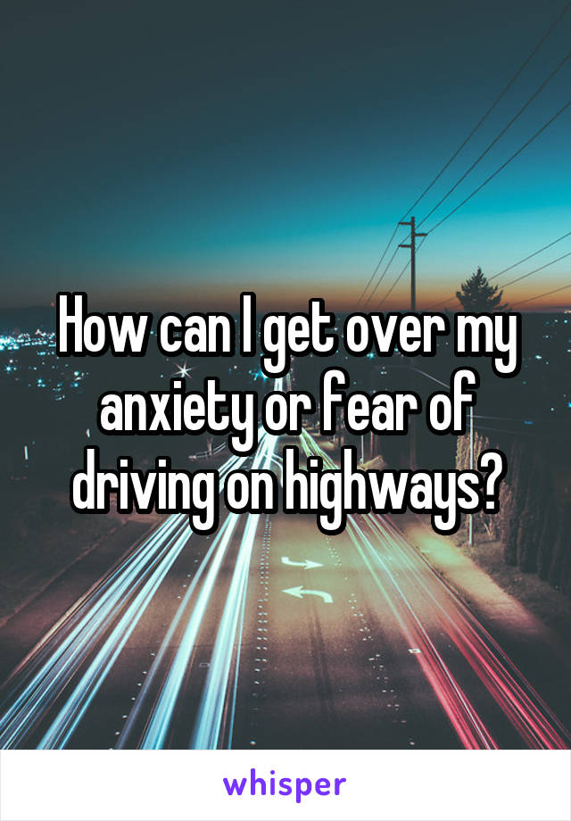 How can I get over my anxiety or fear of driving on highways?