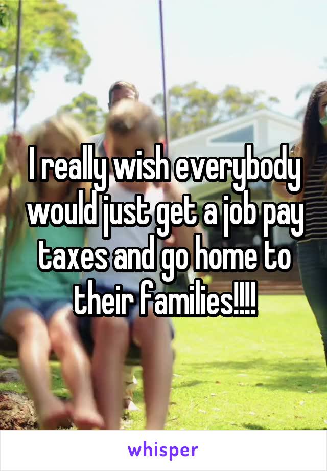 I really wish everybody would just get a job pay taxes and go home to their families!!!!