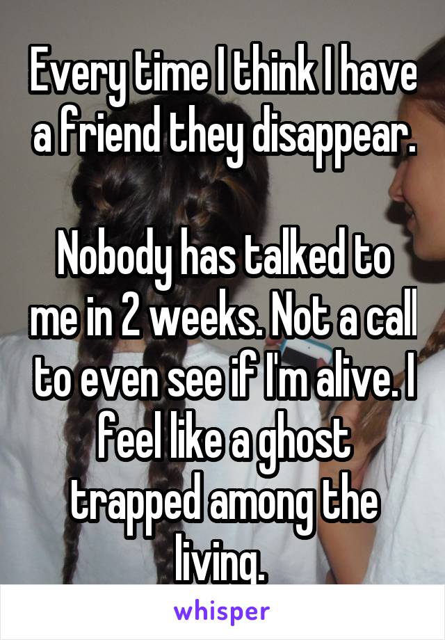 Every time I think I have a friend they disappear. 
Nobody has talked to me in 2 weeks. Not a call to even see if I'm alive. I feel like a ghost trapped among the living. 