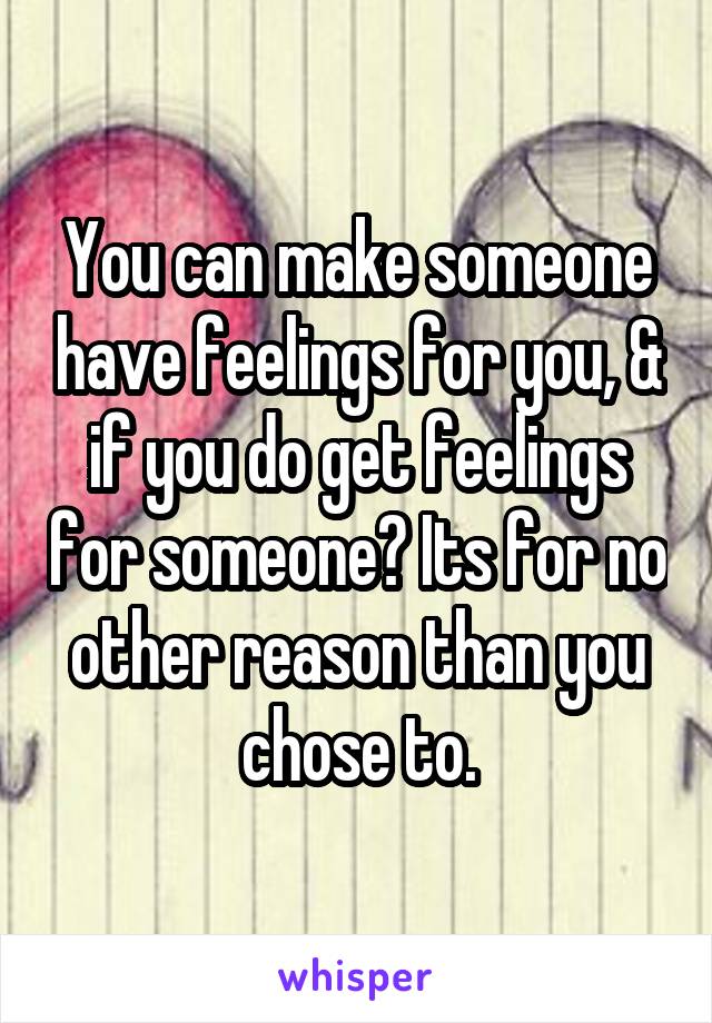 You can make someone have feelings for you, & if you do get feelings for someone? Its for no other reason than you chose to.