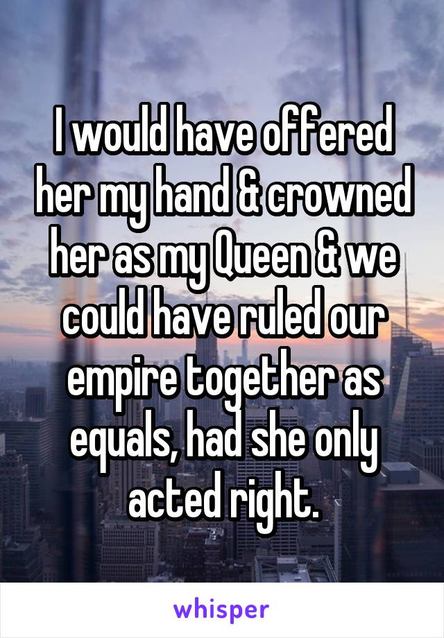 I would have offered her my hand & crowned her as my Queen & we could have ruled our empire together as equals, had she only acted right.