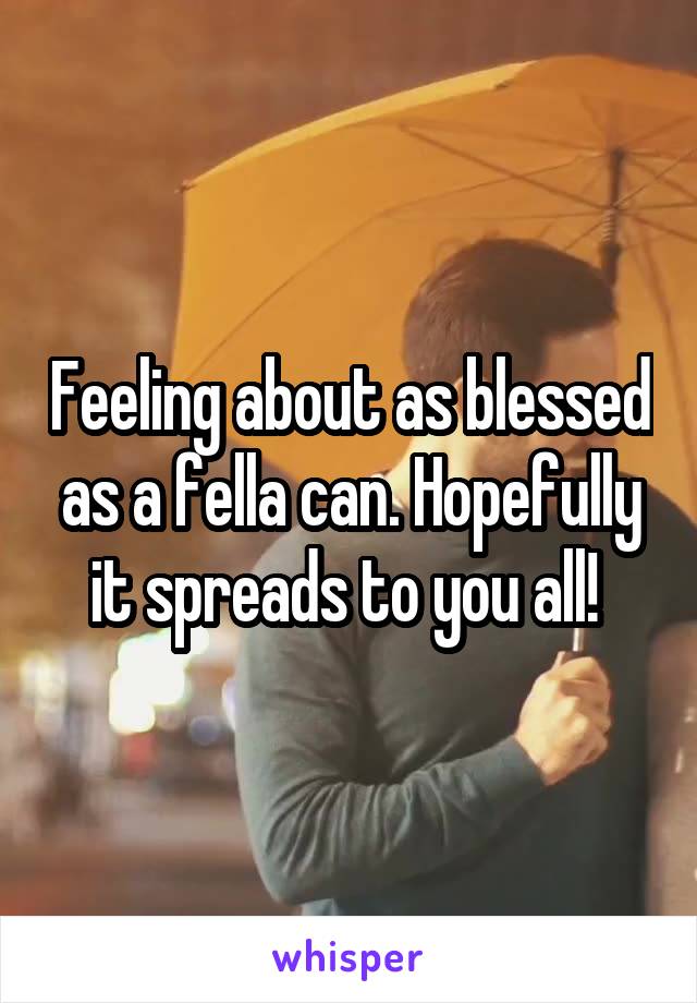 Feeling about as blessed as a fella can. Hopefully it spreads to you all! 
