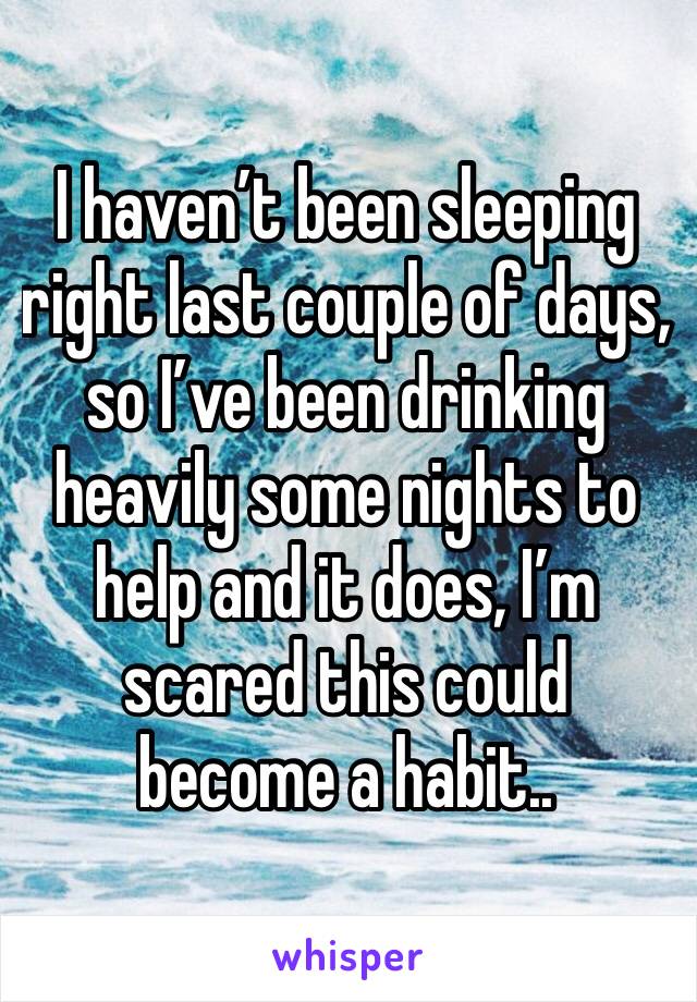 I haven’t been sleeping right last couple of days, so I’ve been drinking heavily some nights to help and it does, I’m scared this could become a habit..