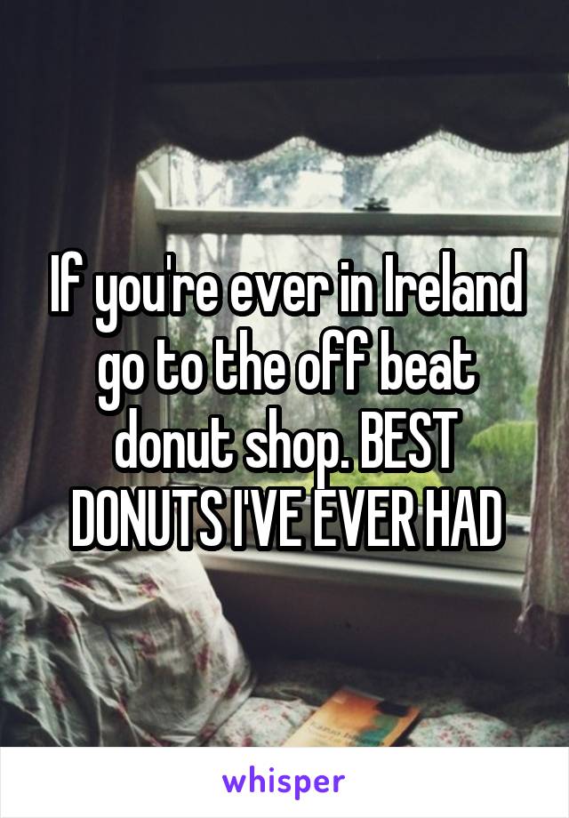 If you're ever in Ireland go to the off beat donut shop. BEST DONUTS I'VE EVER HAD