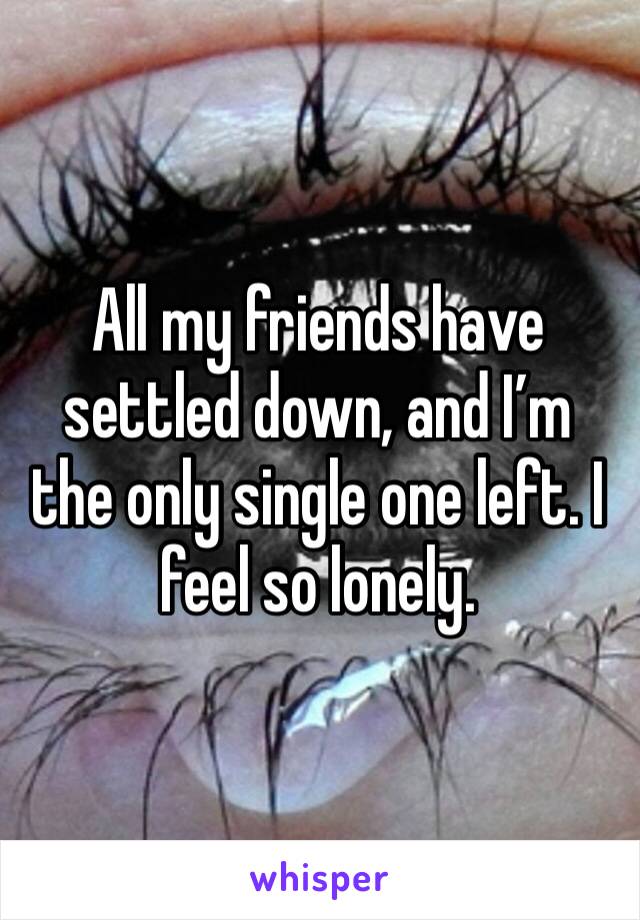 All my friends have settled down, and I’m the only single one left. I feel so lonely. 