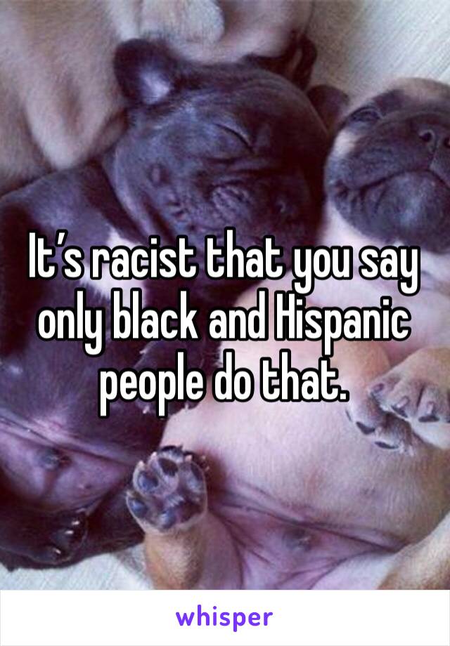 It’s racist that you say only black and Hispanic people do that. 