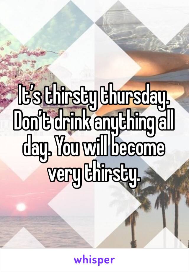 It’s thirsty thursday. Don’t drink anything all day. You will become very thirsty. 