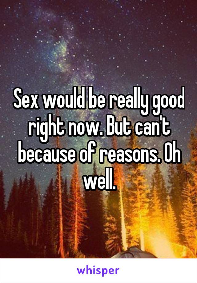 Sex would be really good right now. But can't because of reasons. Oh well.