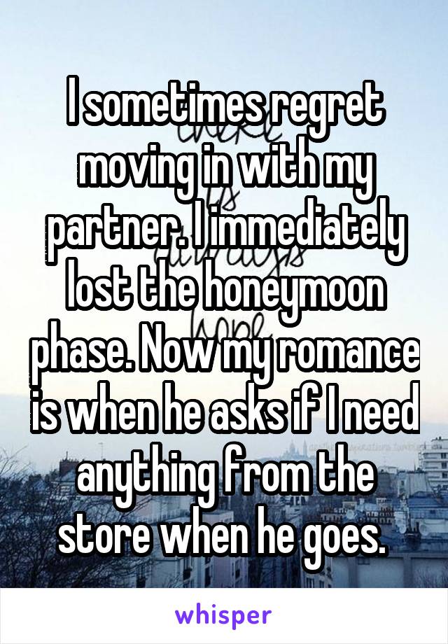 I sometimes regret moving in with my partner. I immediately lost the honeymoon phase. Now my romance is when he asks if I need anything from the store when he goes. 