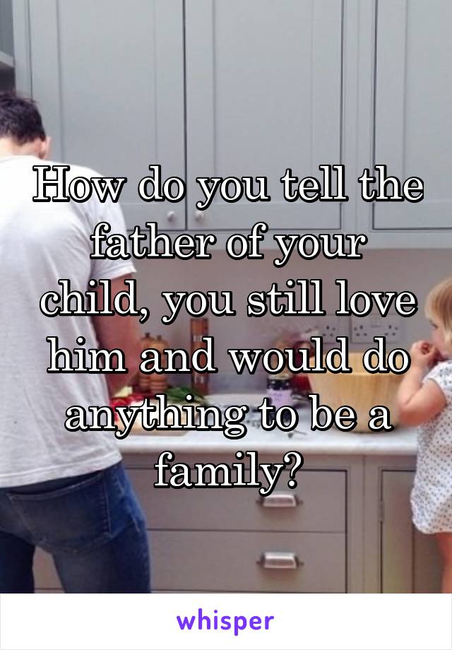 How do you tell the father of your child, you still love him and would do anything to be a family?