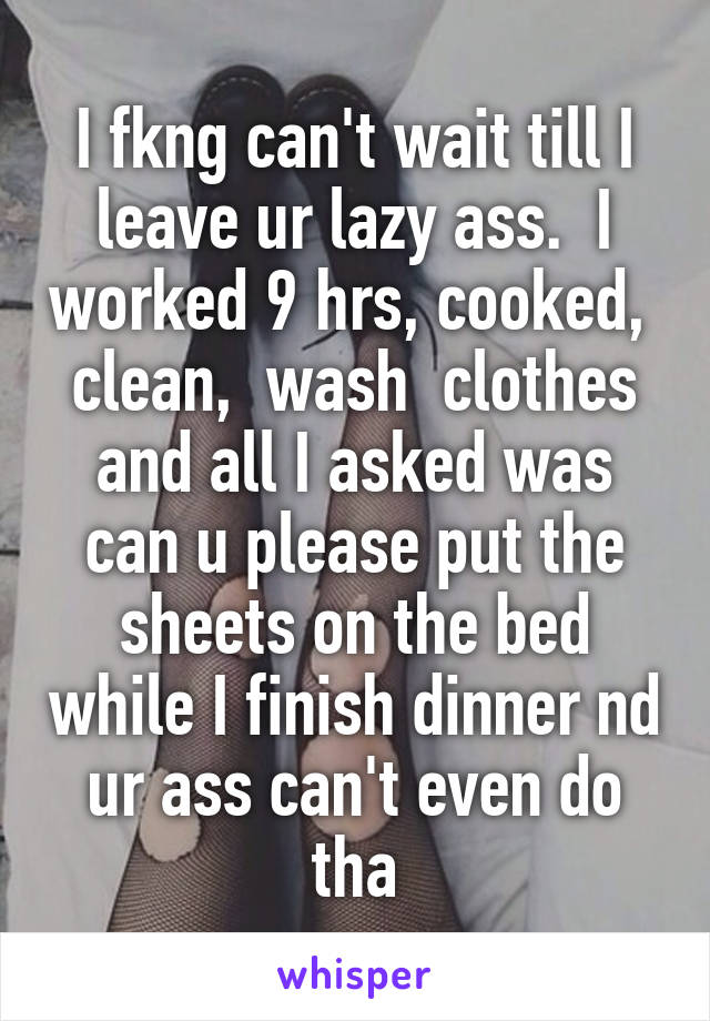 I fkng can't wait till I leave ur lazy ass.  I worked 9 hrs, cooked,  clean,  wash  clothes and all I asked was can u please put the sheets on the bed while I finish dinner nd ur ass can't even do tha