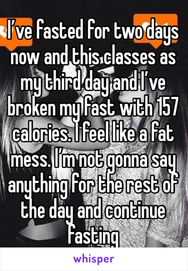 I’ve fasted for two days now and this classes as my third day and I’ve broken my fast with 157 calories. I feel like a fat mess. I’m not gonna say anything for the rest of the day and continue fasting